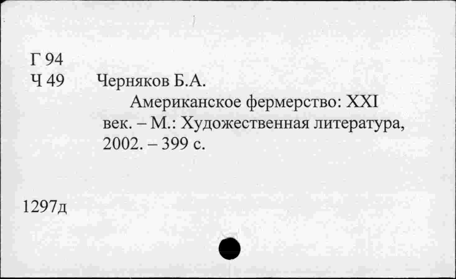 ﻿Г 94
Ч 49 Черняков Б.А.
Американское фермерство: XXI век. - М.: Художественная литература, 2002.-399 с.
1297д